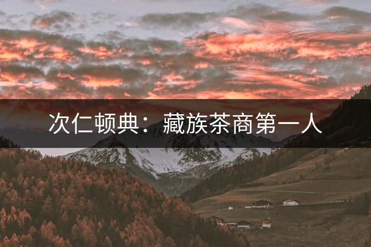 次仁頓典:藏族茶商第一人 次仁頓典:藏族茶商第一人