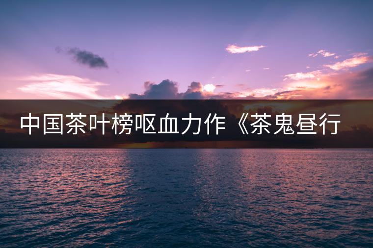 中國茶葉榜嘔血力作《茶鬼晝行圖》（看看你是哪只鬼？歡迎對號入座！）