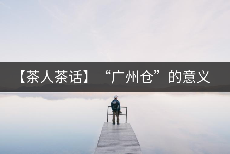 【茶人茶話】“廣州倉(cāng)”的意義！