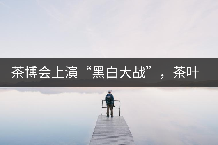 茶博會(huì)上演“黑白大戰(zhàn)”，茶葉一沾“野”字價(jià)翻番