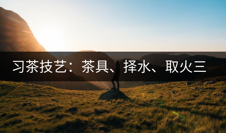習(xí)茶技藝：茶具、擇水、取火三篇