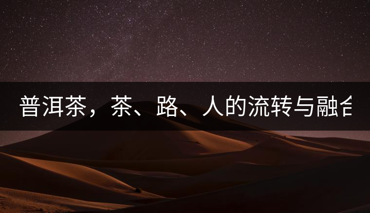 普洱茶，茶、路、人的流轉(zhuǎn)與融合！