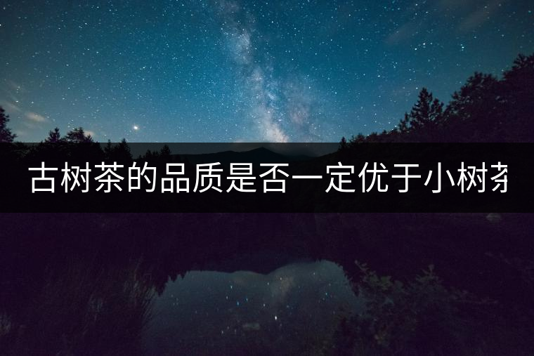 古樹茶的品質(zhì)是否一定優(yōu)于小樹茶？