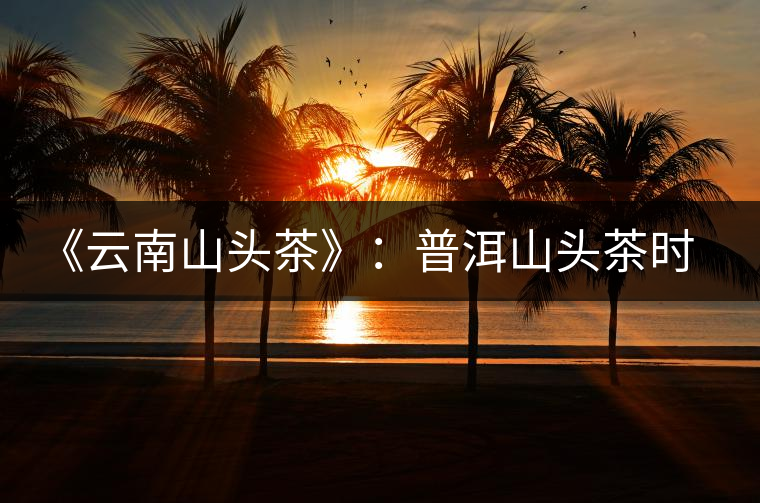 《云南山頭茶》:普洱山頭茶時(shí)代的開篇之作 《云南山頭茶》:普洱山頭茶時(shí)代的開篇之作