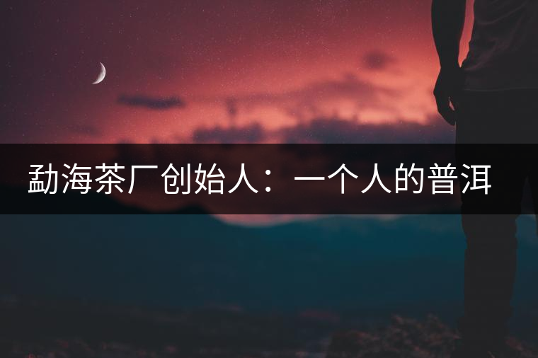 勐海茶廠創(chuàng)始人：一個人的普洱茶秘史