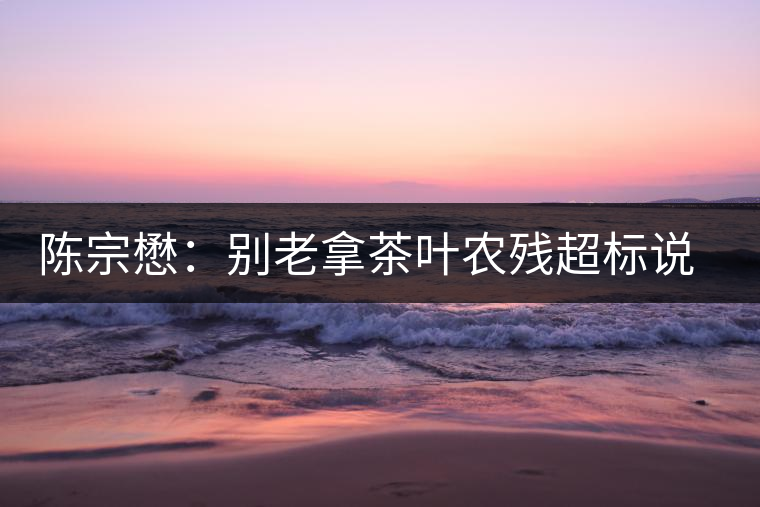 陳宗懋：別老拿茶葉農殘超標說事兒！別聽不懂裝懂的媒體瞎忽悠