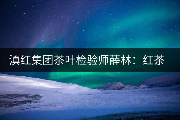 滇紅集團(tuán)茶葉檢驗師薛林：紅茶的不解之緣