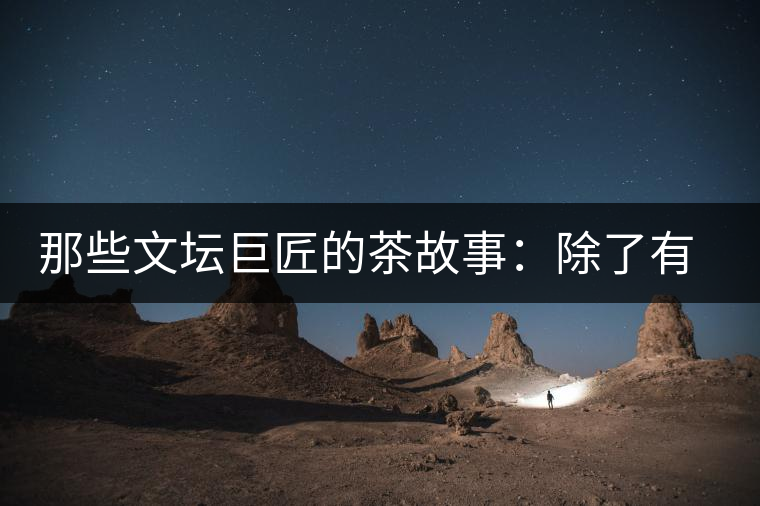 那些文壇巨匠的茶故事：除了有一支好筆，一顆好心，還有一張好嘴！