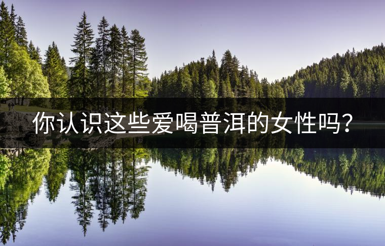 你認(rèn)識這些愛喝普洱的女性嗎? 你認(rèn)識這些愛喝普洱的女性嗎?