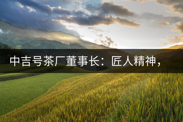 中吉號茶廠董事長：匠人精神，普洱茶人成就大業(yè)的砝碼
