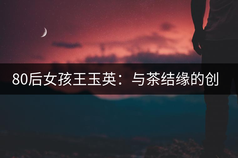 80后女孩王玉英:與茶結(jié)緣的創(chuàng)業(yè)路 80后女孩王玉英:與茶結(jié)緣的創(chuàng)業(yè)路