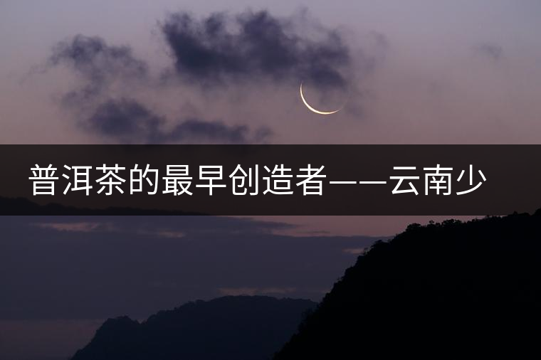 普洱茶的最早創(chuàng)造者——云南少數(shù)名族 普洱茶的最早創(chuàng)造者——云南少數(shù)名族