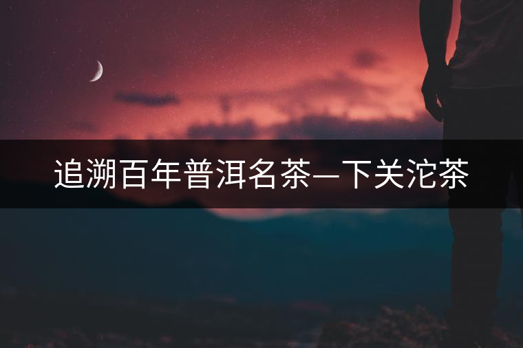 追溯百年普洱名茶—下關(guān)沱茶 追溯百年普洱名茶—下關(guān)沱茶