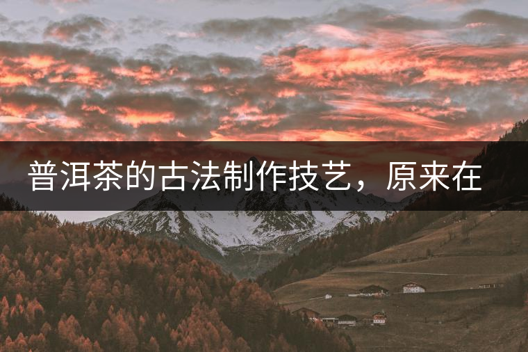 普洱茶的古法制作技藝，原來在徐霞客的筆記中就有記載