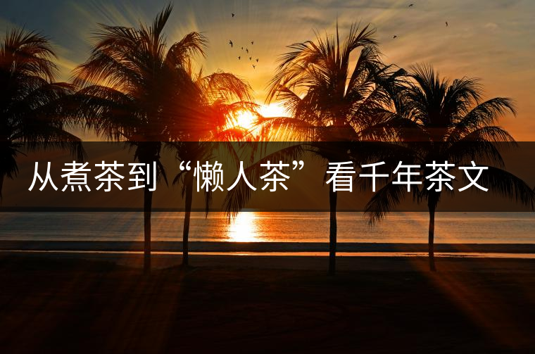 從煮茶到“懶人茶”看千年茶文化發(fā)展 從煮茶到“懶人茶”看千年茶文化發(fā)展