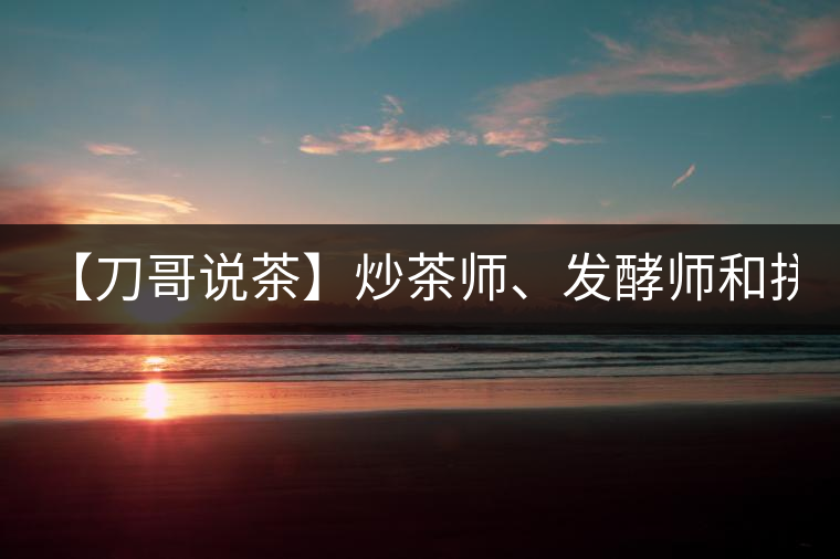 【刀哥說茶】炒茶師、發(fā)酵師和拼配師, 誰更吃香?