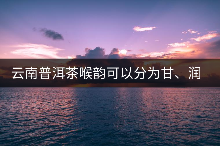 云南普洱茶喉韻可以分為甘、潤(rùn)、燥