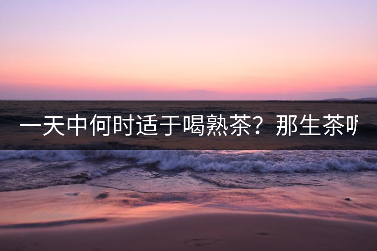 一天中何時適于喝熟茶？那生茶呢？