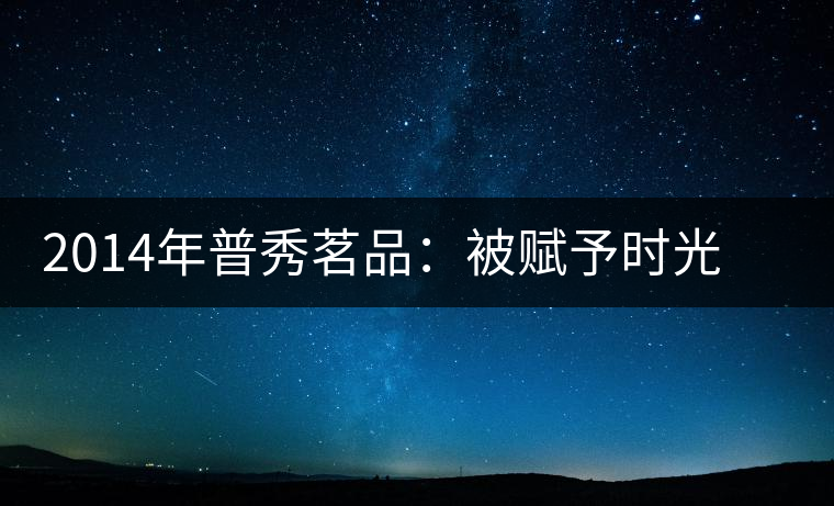 2014年普秀茗品：被賦予時光的魅力，值得細(xì)品