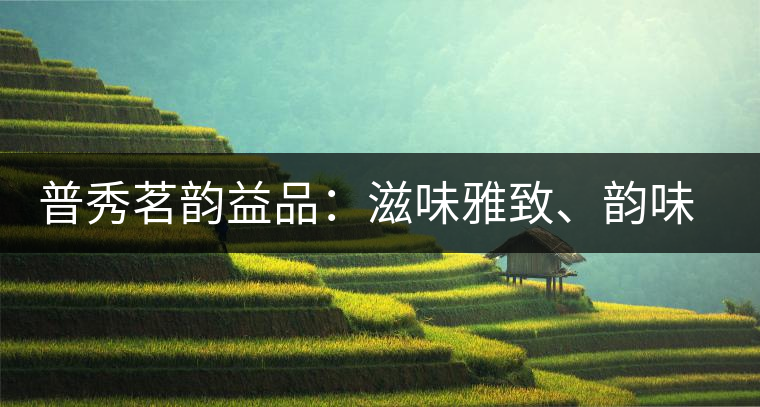 普秀茗韻益品：滋味雅致、韻味悠然