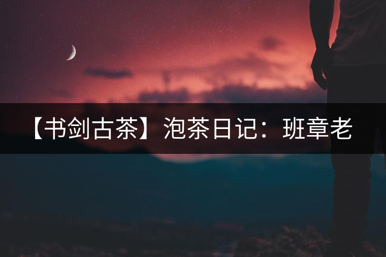 【書劍古茶】泡茶日記：班章老寨，你知多少？