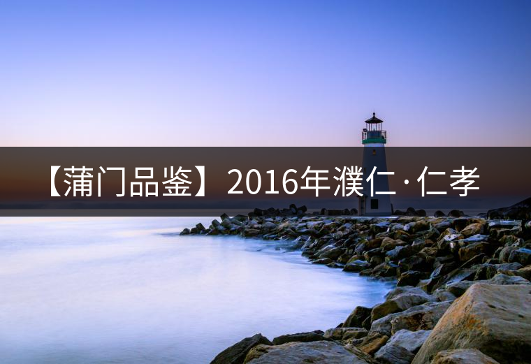 【蒲門(mén)品鑒】2016年濮仁·仁孝 【蒲門(mén)品鑒】2016年濮仁·仁孝