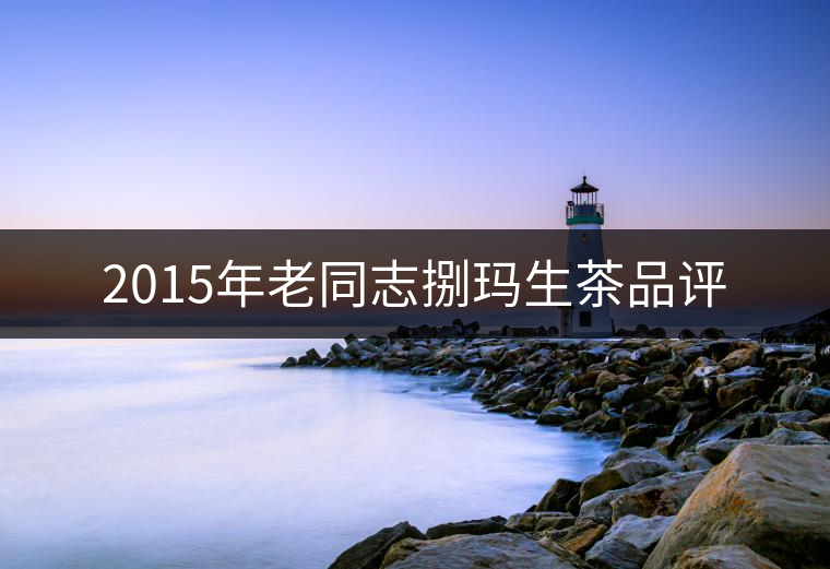 2015年老同志捌瑪生茶品評 2015年老同志捌瑪生茶品評