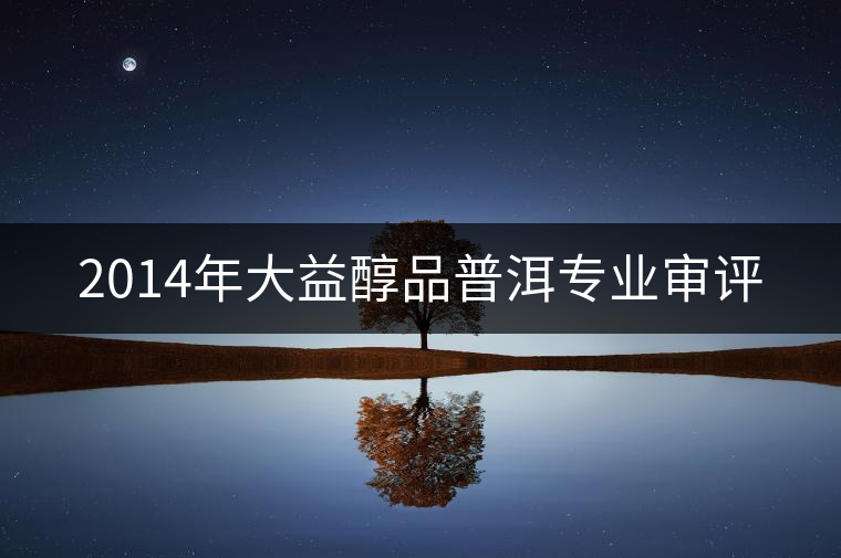 2014年大益醇品普洱專業(yè)審評 2014年大益醇品普洱專業(yè)審評