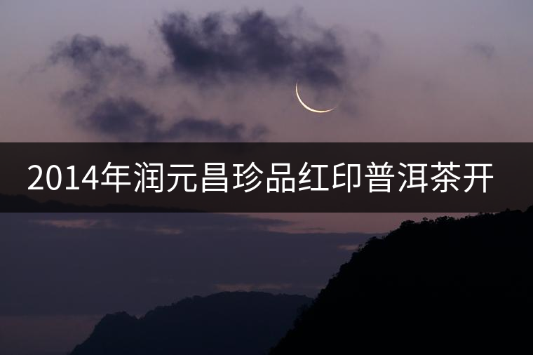 2014年潤元昌珍品紅印普洱茶開湯品鑒 2014年潤元昌珍品紅印普洱茶開湯品鑒