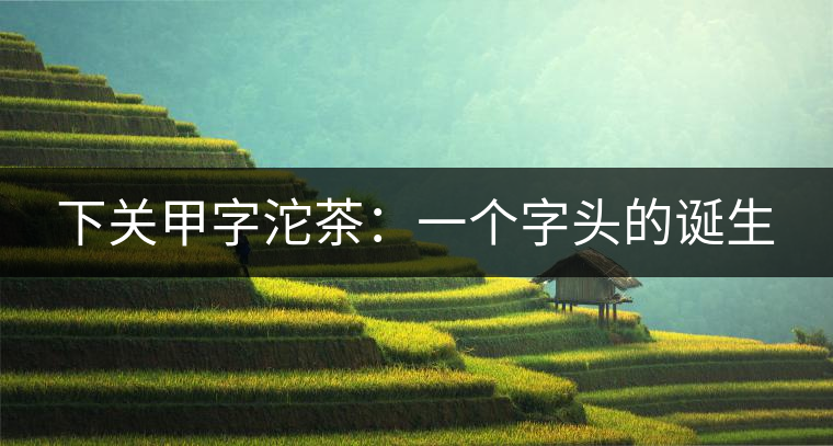 下關(guān)甲字沱茶:一個(gè)字頭的誕生 下關(guān)甲字沱茶:一個(gè)字頭的誕生