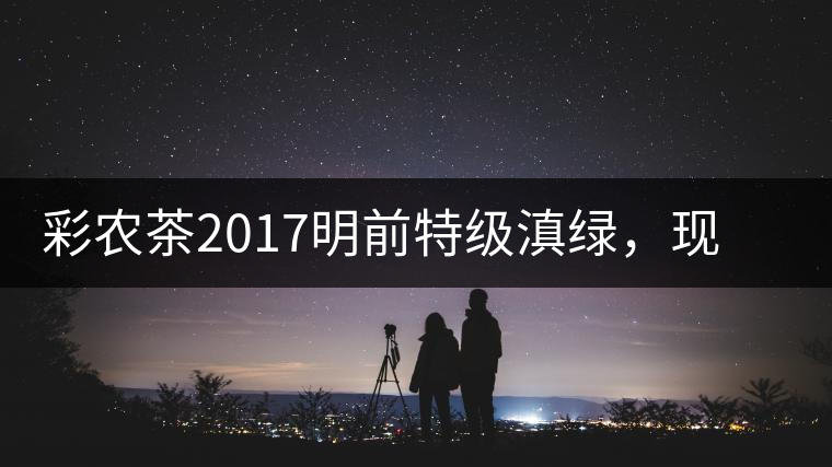 彩農(nóng)茶2017明前特級滇綠，現(xiàn)開始接受預訂