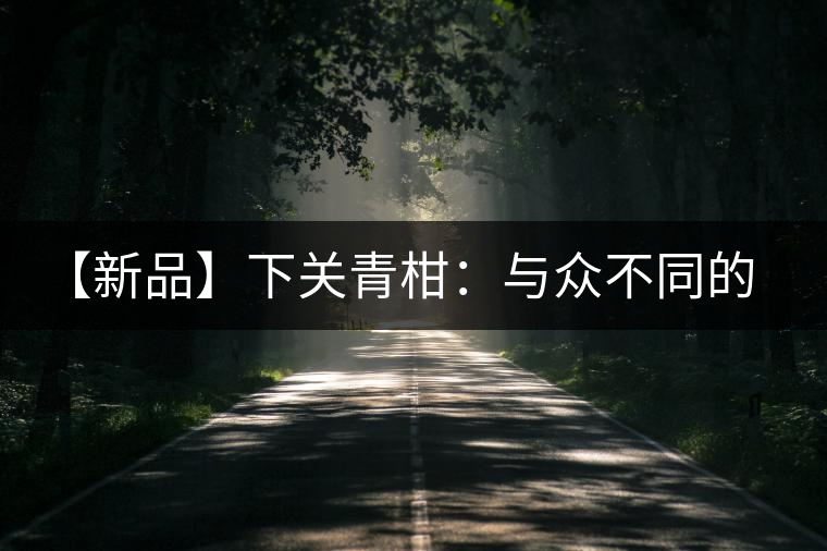 【新品】下關(guān)青柑:與眾不同的碰撞 【新品】下關(guān)青柑:與眾不同的碰撞