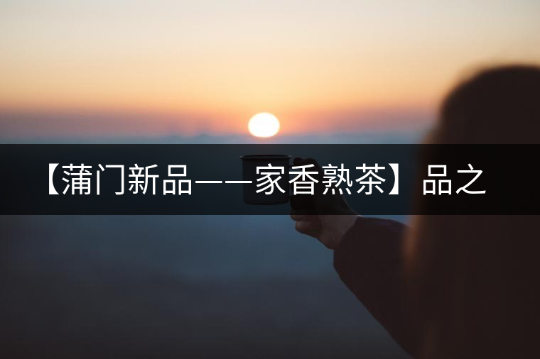 【蒲門新品——家香熟茶】品之，是家的味道，存之，是家的思念