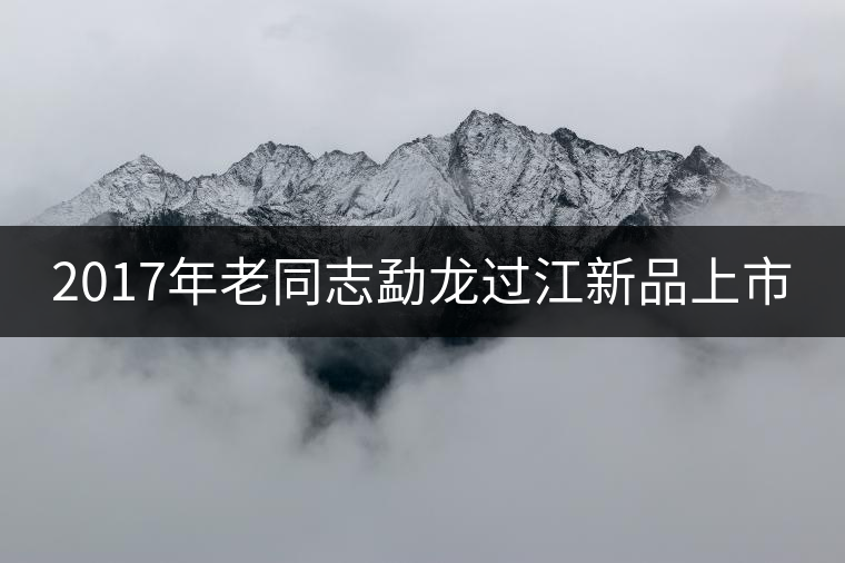 2017年老同志勐龍過江新品上市 2017年老同志勐龍過江新品上市