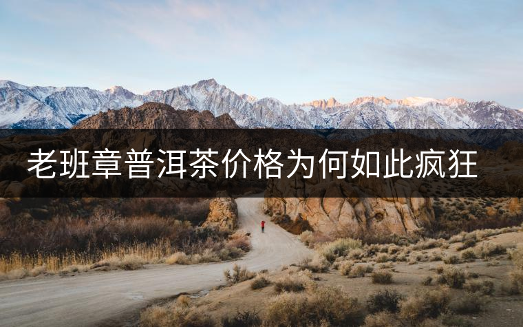 老班章普洱茶價(jià)格為何如此瘋狂？盤點(diǎn)老班章歷年收購價(jià)