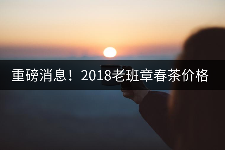 重磅消息！2018老班章春茶價格已定！漲價已成定局！