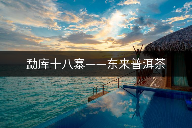 勐庫(kù)十八寨——東來(lái)普洱茶 勐庫(kù)十八寨——東來(lái)普洱茶