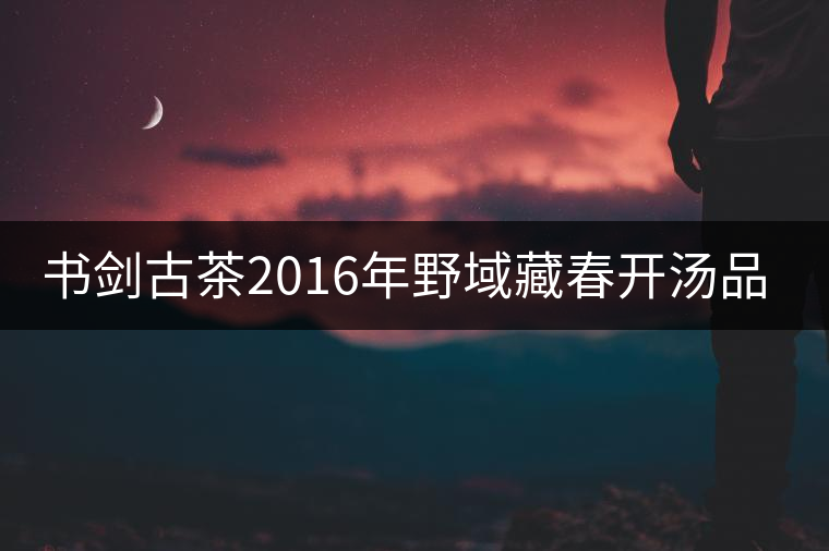 書劍古茶2016年野域藏春開湯品鑒！