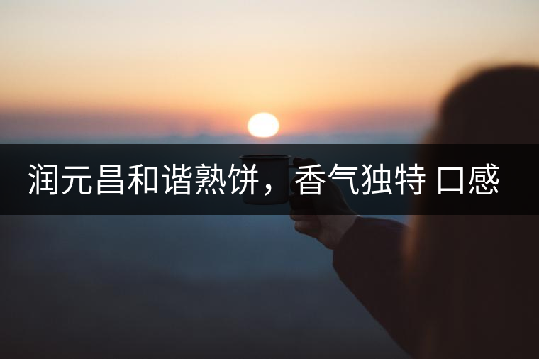 潤(rùn)元昌和諧熟餅，香氣獨(dú)特 口感厚實(shí)