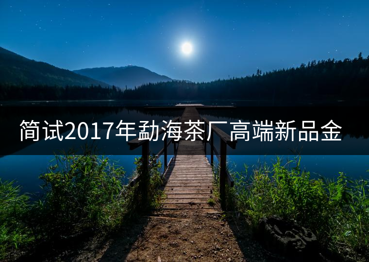 簡試2017年勐海茶廠高端新品金大益 簡試2017年勐海茶廠高端新品金大益