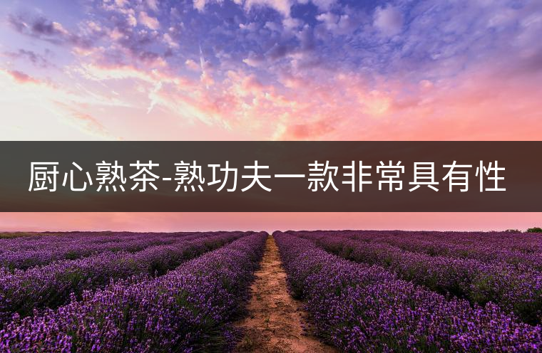 廚心熟茶-熟功夫一款非常具有性價(jià)比的熟茶 廚心熟茶-熟功夫一款非常具有性價(jià)比的熟茶