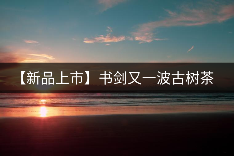 【新品上市】書劍又一波古樹茶——逍遙丹震撼來襲！