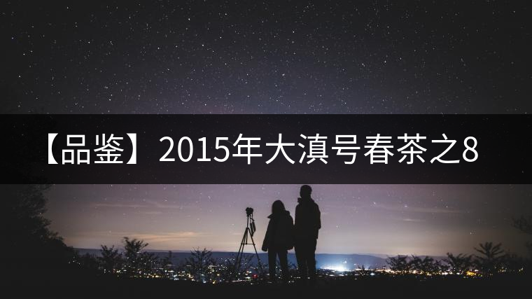 【品鑒】2015年大滇號(hào)春茶之801批四星曼撒 【品鑒】2015年大滇號(hào)春茶之801批四星曼撒