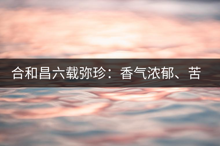 合和昌六載彌珍：香氣濃郁、苦澀均衡