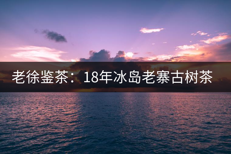 老徐鑒茶:18年冰島老寨古樹(shù)茶鑒定報(bào)告 老徐鑒茶:18年冰島老寨古樹(shù)茶鑒定報(bào)告