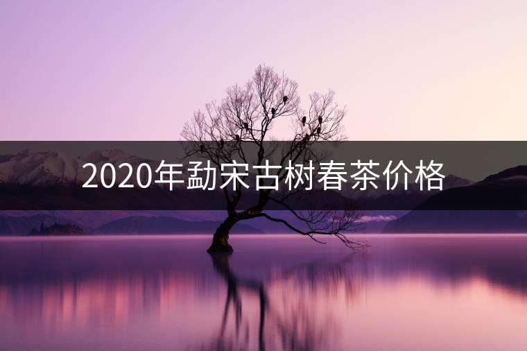 2020年勐宋古樹春茶價(jià)格 2020年勐宋古樹春茶價(jià)格