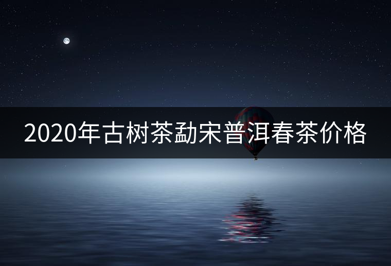 2020年古樹茶勐宋普洱春茶價(jià)格 2020年古樹茶勐宋普洱春茶價(jià)格