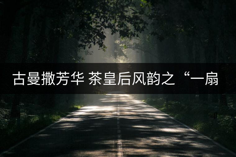 古曼撒芳華 茶皇后風韻之“一扇磨” 古曼撒芳華 茶皇后風韻之“一扇磨”