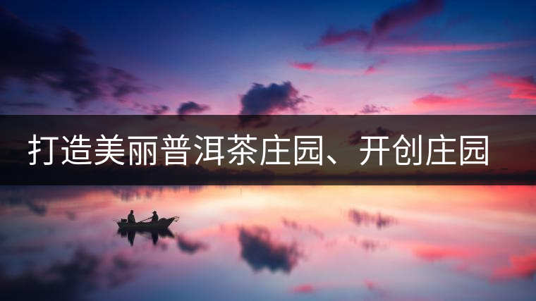 打造美麗普洱茶莊園、開創(chuàng)莊園茶品牌為景邁山注入新活力