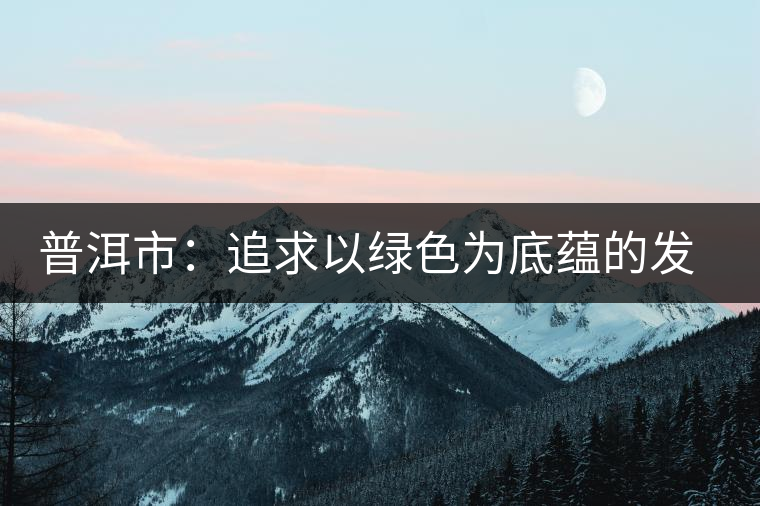 普洱市：追求以綠色為底蘊(yùn)的發(fā)展